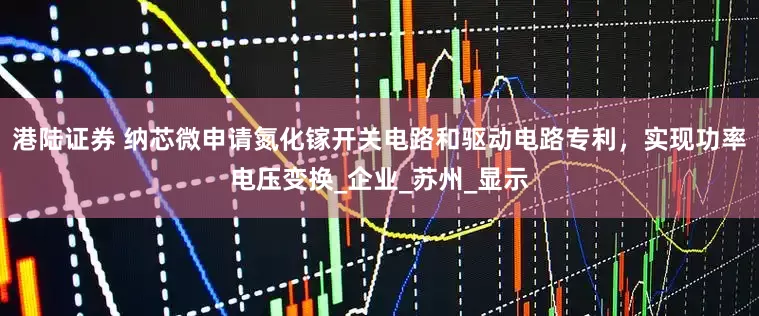 港陆证券 纳芯微申请氮化镓开关电路和驱动电路专利，实现功率电压变换_企业_苏州_显示