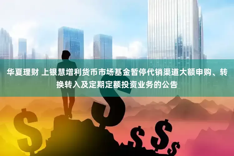 华夏理财 上银慧增利货币市场基金暂停代销渠道大额申购、转换转入及定期定额投资业务的公告