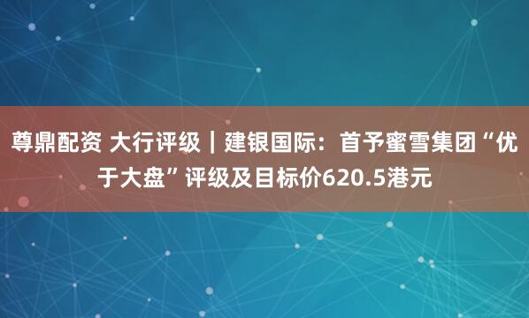 尊鼎配资 大行评级｜建银国际：首予蜜雪集团“优于大盘”评级及目标价620.5港元