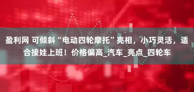 盈利网 可倾斜“电动四轮摩托”亮相，小巧灵活，适合接娃上班！价格偏高_汽车_亮点_四轮车