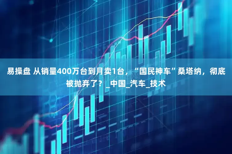 易操盘 从销量400万台到月卖1台，“国民神车”桑塔纳，彻底被抛弃了？_中国_汽车_技术