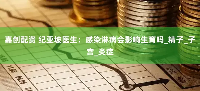 嘉创配资 纪亚坡医生：感染淋病会影响生育吗_精子_子宫_炎症