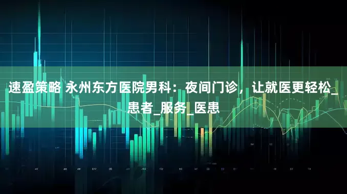 速盈策略 永州东方医院男科：夜间门诊，让就医更轻松_患者_服务_医患
