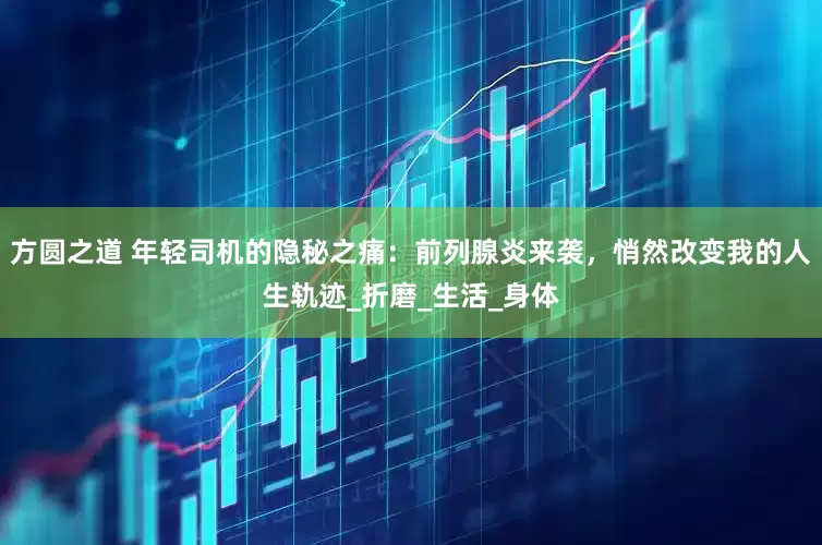 方圆之道 年轻司机的隐秘之痛：前列腺炎来袭，悄然改变我的人生轨迹_折磨_生活_身体
