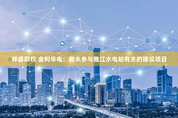 祥盛期权 金利华电：尚未参与雅江水电站有关的建设项目