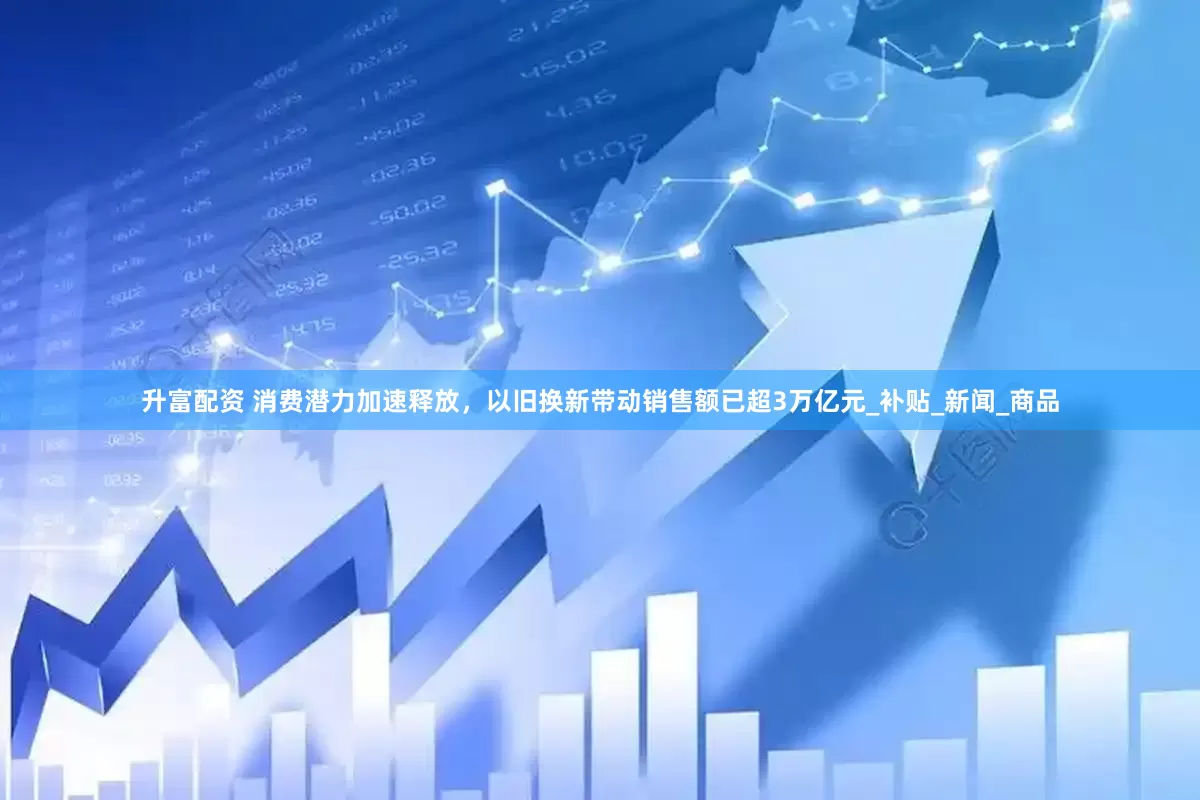 升富配资 消费潜力加速释放，以旧换新带动销售额已超3万亿元_补贴_新闻_商品
