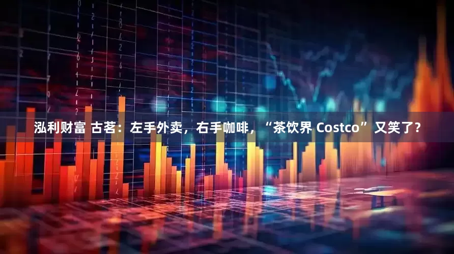 泓利财富 古茗：左手外卖，右手咖啡，“茶饮界 Costco” 又笑了？