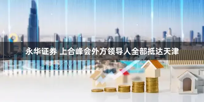 永华证券 上合峰会外方领导人全部抵达天津
