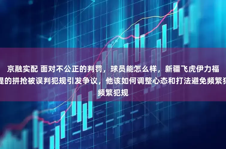 京融实配 面对不公正的判罚,球员能怎么样,新疆飞虎伊力福拉提的拼抢被误判犯规引发争议,他该如何调整心态和打法避免频繁犯规