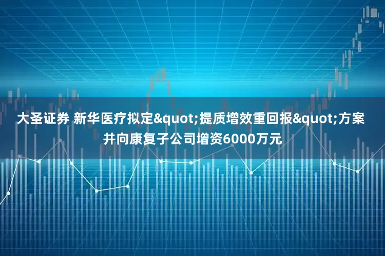 大圣证券 新华医疗拟定"提质增效重回报"方案 并向康复子公司增资6000万元