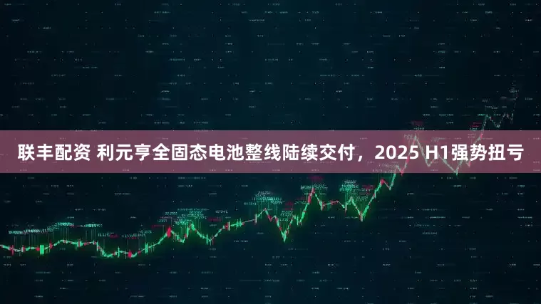 联丰配资 利元亨全固态电池整线陆续交付,2025 H1强势扭亏