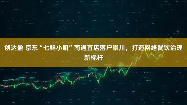 创达盈 京东“七鲜小厨”南通首店落户崇川，打造网络餐饮治理新标杆