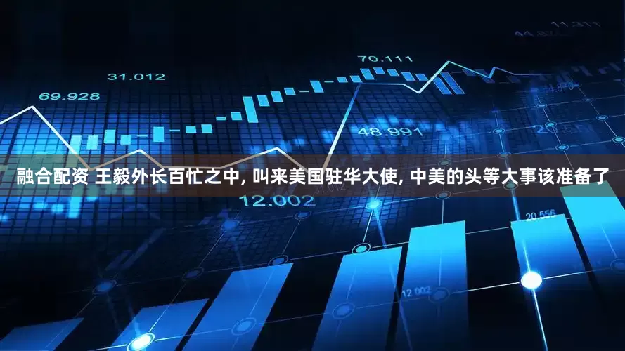 融合配资 王毅外长百忙之中, 叫来美国驻华大使, 中美的头等大事该准备了